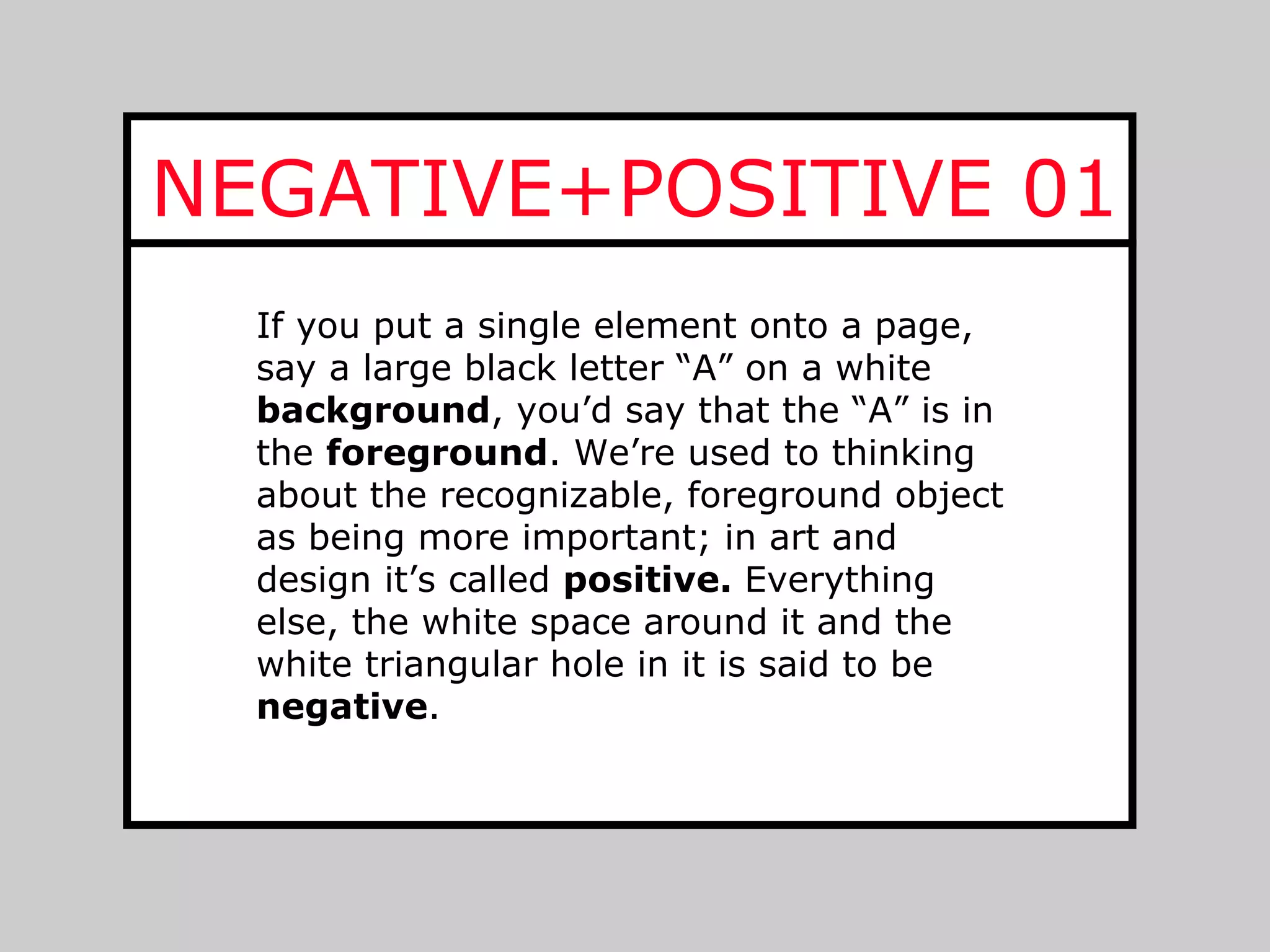 NEGATIVE+POSITIVE 01
  If you put a single element onto a page,
  say a large black letter “A” on a white
  background, you’d say that the “A” is in
  the foreground. We’re used to thinking
  about the recognizable, foreground object
  as being more important; in art and
  design it’s called positive. Everything
  else, the white space around it and the
  white triangular hole in it is said to be
  negative.
 