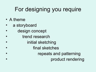 For designing you require
• A theme
• a storyboard
• design concept
• trend research
• initial sketching
• final sketches
• repeats and patterning
• product rendering
 