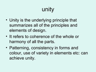 unity
• Unity is the underlying principle that
summarizes all of the principles and
elements of design.
• It refers to coherence of the whole or
harmony of all the parts.
• Patterning, consistency in forms and
colour, use of variety in elements etc: can
achieve unity.
 