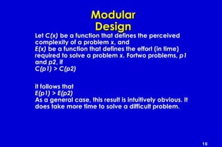 16
ModularModular
DesignDesign
Let C(x) be a function that defines the perceived
complexity of a problem x, and
E(x) be a function that defines the effort (in time)
required to solve a problem x. Fortwo problems, p1
and p2, if
C(p1) > C(p2)
it follows that
E(p1) > E(p2)
As a general case, this result is intuitively obvious. It
does take more time to solve a difficult problem.
 
