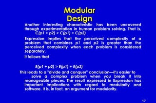 17
ModularModular
DesignDesign
Another interesting characteristic has been uncovered
through experimentation in human problem solving. That is,
C(p1 + p2) > C(p1) + C(p2)
Expression implies that the perceived complexity of a
problem that combines p1 and p2 is greater than the
perceived complexity when each problem is considered
separately.
it follows that
E(p1 + p2) > E(p1) + E(p2)
This leads to a "divide and conquer" conclusion—it's easier to
solve a complex problem when you break it into
manageable pieces. The result expressed in Expression has
important implications with regard to modularity and
software. It is, in fact, an argument for modularity.
 