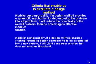 19
Criteria that enable us
to evaluate a design
method
Modular decomposability. If a design method provides
a systematic mechanism for decomposing the problem
into subproblems, it will reduce the complexity of the
overall problem, thereby achieving an effective
modular
solution.
Modular composability. If a design method enables
existing (reusable) design components to be assembled
into a new system, it will yield a modular solution that
does not reinvent the wheel.
 