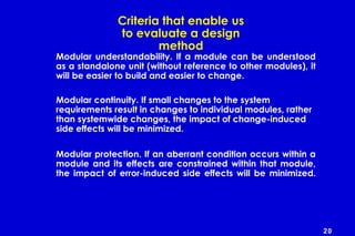 20
Criteria that enable us
to evaluate a design
method
Modular understandability. If a module can be understood
as a standalone unit (without reference to other modules), it
will be easier to build and easier to change.
Modular continuity. If small changes to the system
requirements result in changes to individual modules, rather
than systemwide changes, the impact of change-induced
side effects will be minimized.
Modular protection. If an aberrant condition occurs within a
module and its effects are constrained within that module,
the impact of error-induced side effects will be minimized.
 