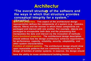 21
ArchitecturArchitectur
ee““The overall structure of the software andThe overall structure of the software and
the ways in which that structure providesthe ways in which that structure provides
conceptual integrity for a system.”conceptual integrity for a system.”
[SHA95a][SHA95a]Structural properties.Structural properties. This aspect of the architectural designThis aspect of the architectural design
representation defines the components of a system (e.g., modules,representation defines the components of a system (e.g., modules,
objects, filters) and the manner in which those components areobjects, filters) and the manner in which those components are
packaged and interact with one another. For example, objects arepackaged and interact with one another. For example, objects are
packaged to encapsulate both data and the processing thatpackaged to encapsulate both data and the processing that
manipulates the data and interact via the invocation of methods .manipulates the data and interact via the invocation of methods .
Extra-functional properties.Extra-functional properties. The architectural design descriptionThe architectural design description
should address how the design architecture achieves requirementsshould address how the design architecture achieves requirements
for performance, capacity, reliability, security, adaptability, andfor performance, capacity, reliability, security, adaptability, and
other system characteristics.other system characteristics.
Families of related systems.Families of related systems. The architectural design should drawThe architectural design should draw
upon repeatable patterns that are commonly encountered in theupon repeatable patterns that are commonly encountered in the
design of families of similar systems. In essence, the design shoulddesign of families of similar systems. In essence, the design should
have the ability to reuse architectural building blocks.have the ability to reuse architectural building blocks.
 