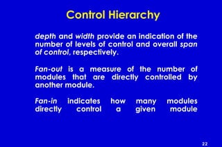 22
Control Hierarchy
depth and width provide an indication of the
number of levels of control and overall span
of control, respectively.
Fan-out is a measure of the number of
modules that are directly controlled by
another module.
Fan-in indicates how many modules
directly control a given module
 