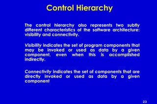 23
Control Hierarchy
The control hierarchy also represents two subtly
different characteristics of the software architecture:
visibility and connectivity.
Visibility indicates the set of program components that
may be invoked or used as data by a given
component, even when this is accomplished
indirectly.
Connectivity indicates the set of components that are
directly invoked or used as data by a given
component
 