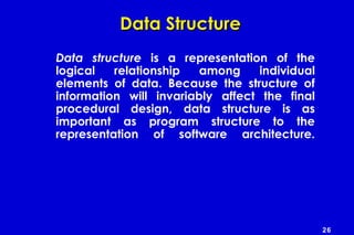 26
Data StructureData Structure
Data structure is a representation of the
logical relationship among individual
elements of data. Because the structure of
information will invariably affect the final
procedural design, data structure is as
important as program structure to the
representation of software architecture.
 