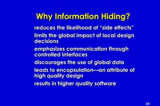 29
Why Information Hiding?Why Information Hiding?
reduces the likelihood of “side effects”reduces the likelihood of “side effects”
limits the global impact of local designlimits the global impact of local design
decisionsdecisions
emphasizes communication throughemphasizes communication through
controlled interfacescontrolled interfaces
discourages the use of global datadiscourages the use of global data
leads to encapsulation—an attribute ofleads to encapsulation—an attribute of
high quality designhigh quality design
results in higher quality softwareresults in higher quality software
 