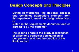 3
Design Concepts and PrinciplesDesign Concepts and Principles
During convergence, the designer chooses
and combines appropriate elements from
this repertoire to meet the design objectives,
as
stated in the requirements document and as
agreed to by the customer.
The second phase is the gradual elimination
of all but one particular configuration of
components, and thus the creation of the
final product.
 