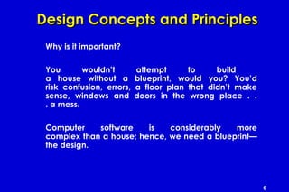 6
Design Concepts and PrinciplesDesign Concepts and Principles
Why is it important?
You wouldn’t attempt to build
a house without a blueprint, would you? You’d
risk confusion, errors, a floor plan that didn’t make
sense, windows and doors in the wrong place . .
. a mess.
Computer software is considerably more
complex than a house; hence, we need a blueprint—
the design.
 
