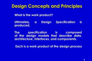 8
Design Concepts and PrinciplesDesign Concepts and Principles
What is the work product?
Ultimately, a Design Specification is
produced.
The specification is composed
of the design models that describe data,
architecture, interfaces, and components.
Each is a work product of the design process
 