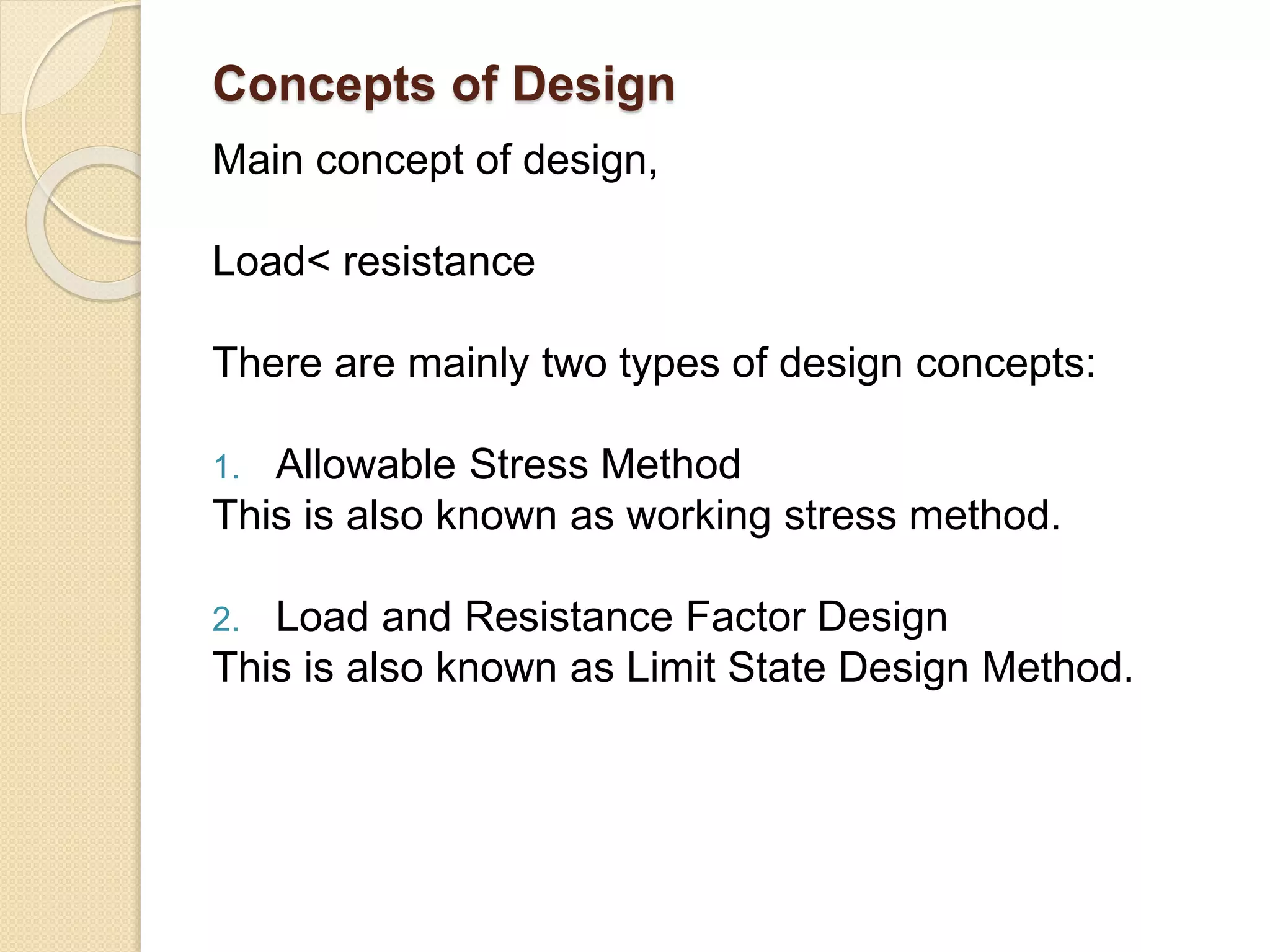 Concepts of Design
Main concept of design,
Load< resistance
There are mainly two types of design concepts:
1. Allowable Stress Method
This is also known as working stress method.
2. Load and Resistance Factor Design
This is also known as Limit State Design Method.
 