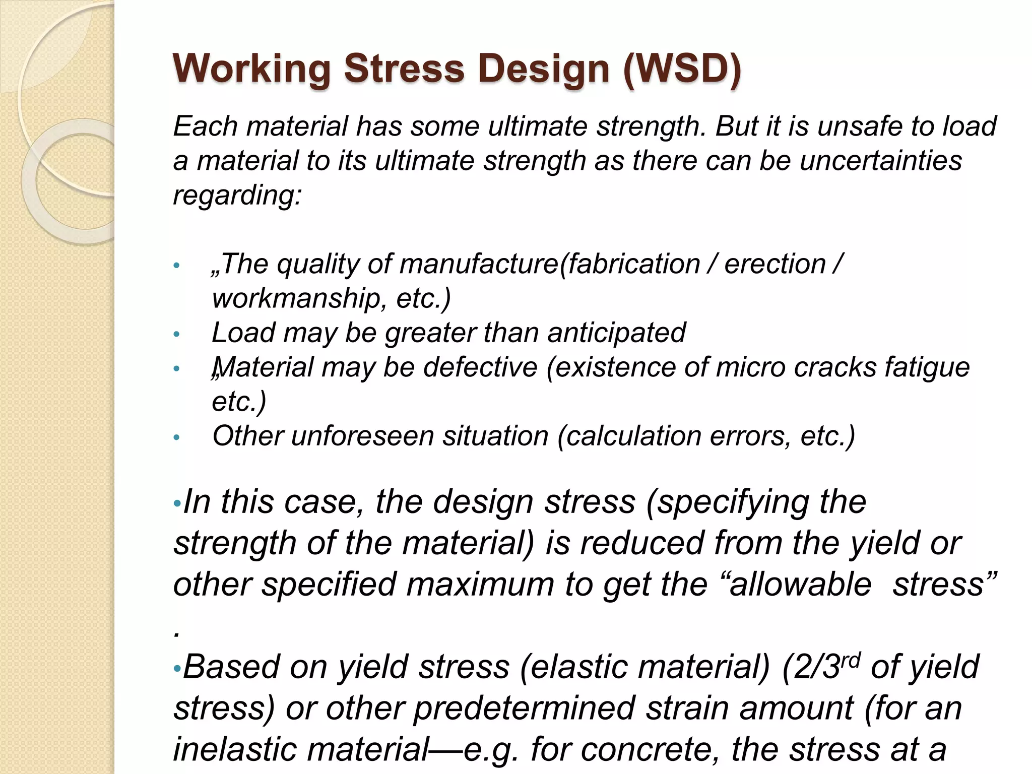 Working Stress Design (WSD)
Each material has some ultimate strength. But it is unsafe to load
a material to its ultimate strength as there can be uncertainties
regarding:
• „The quality of manufacture(fabrication / erection /
workmanship, etc.)
• Load may be greater than anticipated
• „Material may be defective (existence of micro cracks fatigue
etc.)
• Other unforeseen situation (calculation errors, etc.)
•In this case, the design stress (specifying the
strength of the material) is reduced from the yield or
other specified maximum to get the “allowable stress”
.
•Based on yield stress (elastic material) (2/3rd of yield
stress) or other predetermined strain amount (for an
inelastic material—e.g. for concrete, the stress at a
 