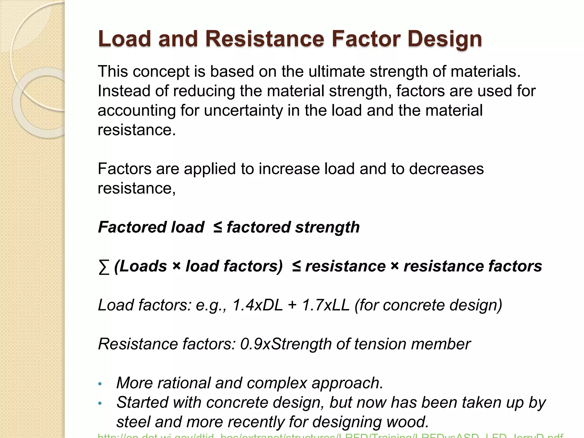Load and Resistance Factor Design
This concept is based on the ultimate strength of materials.
Instead of reducing the material strength, factors are used for
accounting for uncertainty in the load and the material
resistance.
Factors are applied to increase load and to decreases
resistance,
Factored load ≤ factored strength
∑ (Loads × load factors) ≤ resistance × resistance factors
Load factors: e.g., 1.4xDL + 1.7xLL (for concrete design)
Resistance factors: 0.9xStrength of tension member
• More rational and complex approach.
• Started with concrete design, but now has been taken up by
steel and more recently for designing wood.
 