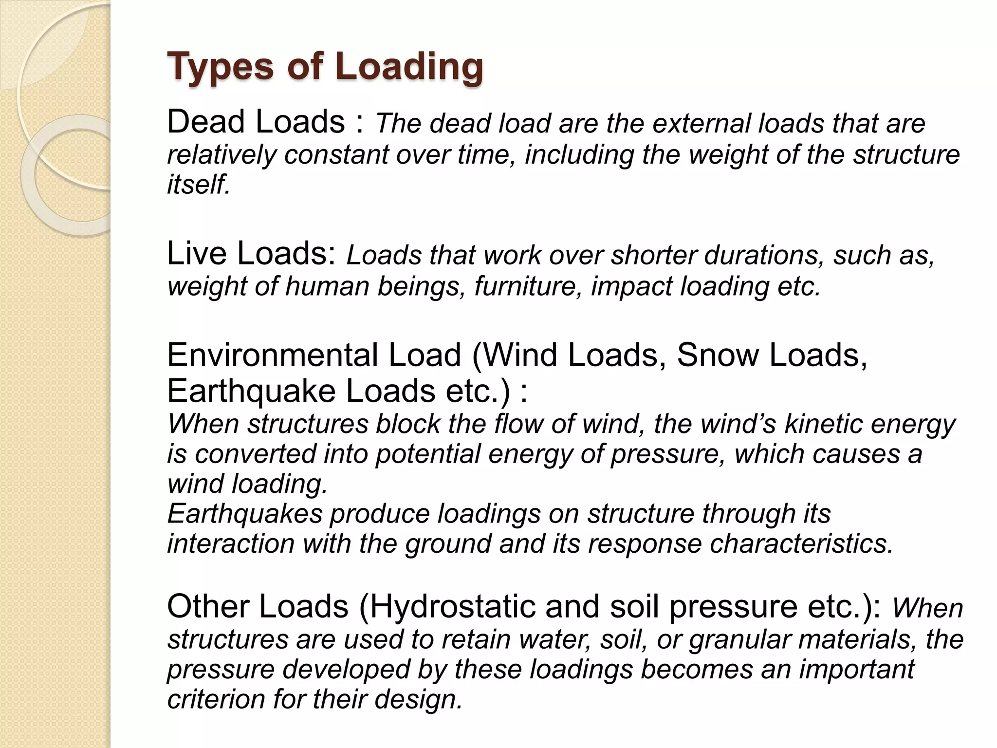 Types of Loading
Dead Loads : The dead load are the external loads that are
relatively constant over time, including the weight of the structure
itself.
Live Loads: Loads that work over shorter durations, such as,
weight of human beings, furniture, impact loading etc.
Environmental Load (Wind Loads, Snow Loads,
Earthquake Loads etc.) :
When structures block the flow of wind, the wind’s kinetic energy
is converted into potential energy of pressure, which causes a
wind loading.
Earthquakes produce loadings on structure through its
interaction with the ground and its response characteristics.
Other Loads (Hydrostatic and soil pressure etc.): When
structures are used to retain water, soil, or granular materials, the
pressure developed by these loadings becomes an important
criterion for their design.
 