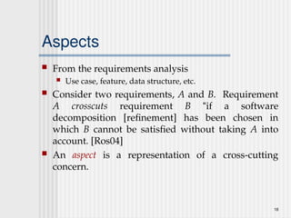 18
Aspects
 From the requirements analysis
 Use case, feature, data structure, etc.
 Consider two requirements, A and B. Requirement
A crosscuts requirement B “if a software
decomposition [refinement] has been chosen in
which B cannot be satisfied without taking A into
account. [Ros04]
 An aspect is a representation of a cross-cutting
concern.
 
