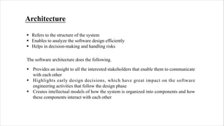 Architecture
§ Refers to the structure of the system
§ Enables to analyze the software design efficiently
§ Helps in decision-making and handling risks
The software architecture does the following.
§ Provides an insight to all the interested stakeholders that enable them to communicate
with each other
§ Highlights early design decisions, which have great impact on the software
engineering activities that follow the design phase
§ Creates intellectual models of how the system is organized into components and how
these components interact with each other
 