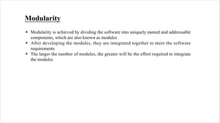 Modularity
§ Modularity is achieved by dividing the software into uniquely named and addressable
components, which are also known as modules
§ After developing the modules, they are integrated together to meet the software
requirements
§ The larger the number of modules, the greater will be the effort required to integrate
the modules
 