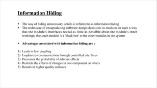 Information Hiding
§ The way of hiding unnecessary details is referred to as information hiding
§ The technique of encapsulating software design decisions in modules in such a way
that the module's interfaces reveal as little as possible about the module's inner
workings; thus each module is a 'black box' to the other modules in the system
§ Advantages associated with information hiding are :
1) Leads to low coupling
2) Emphasizes communication through controlled interfaces
3) Decreases the probability of adverse effects
4) Restricts the effects of changes in one component on others
5) Results in higher quality software
 