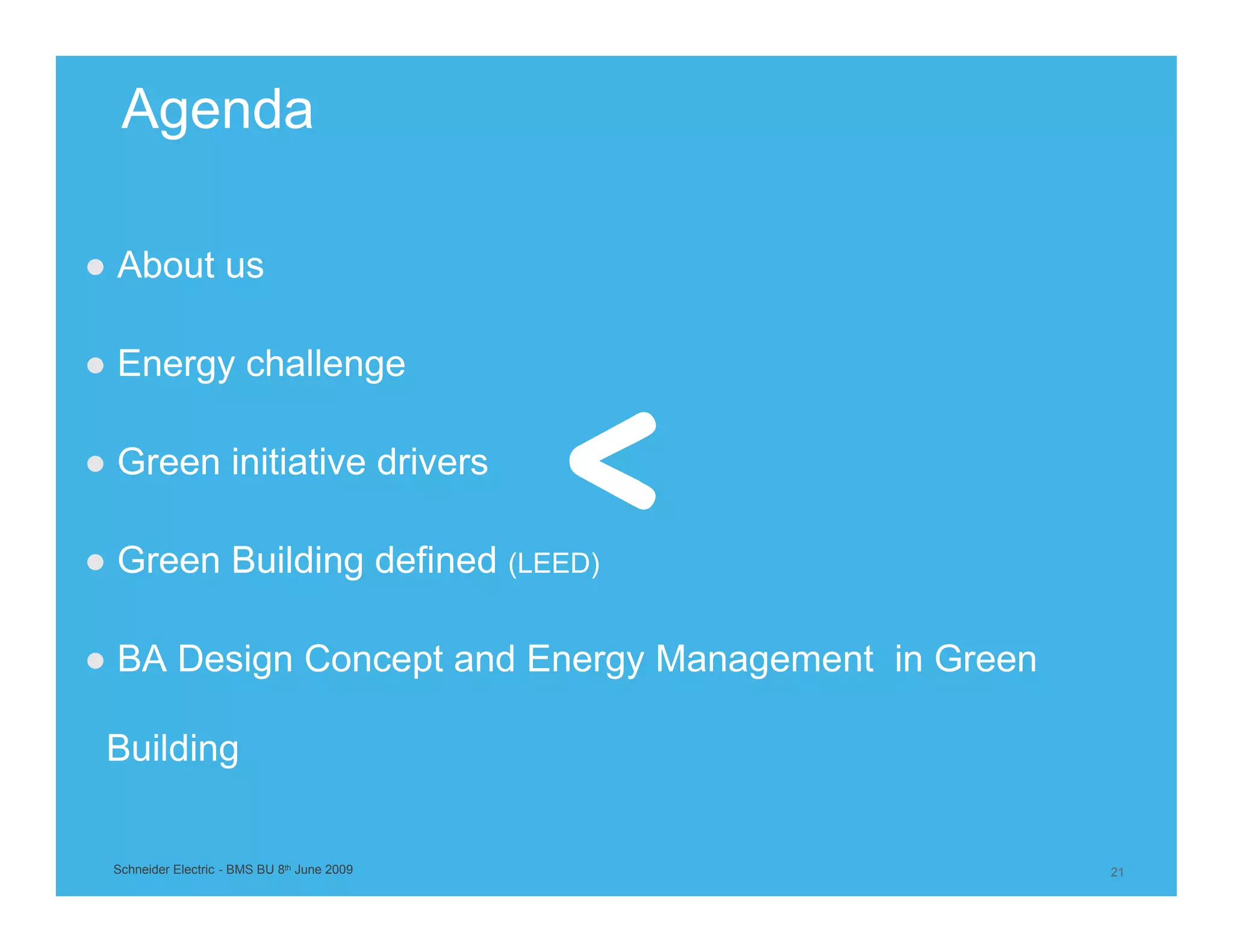 Agenda

● About us

● Energy challenge

● Green initiative drivers

● Green Building defined (LEED)

● BA Design Concept and Energy Management in Green

 Building


 Schneider Electric - BMS BU 8th June 2009           21
 