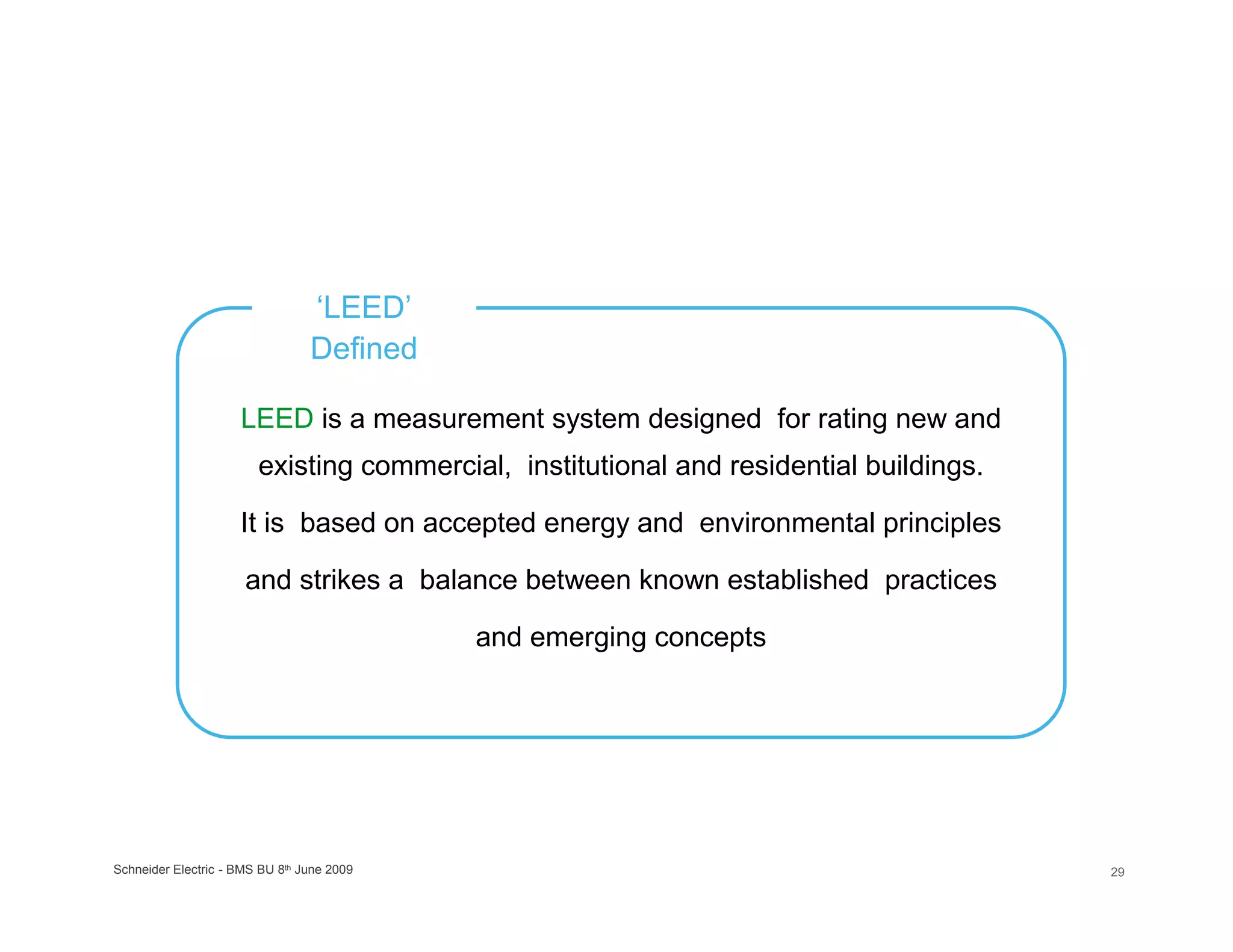 ‘LEED’
                                 Defined

                     LEED is a measurement system designed for rating new and
                        existing commercial, institutional and residential buildings.

                     It is based on accepted energy and environmental principles

                      and strikes a balance between known established practices

                                            and emerging concepts




Schneider Electric - BMS BU 8th June 2009                                               29
 
