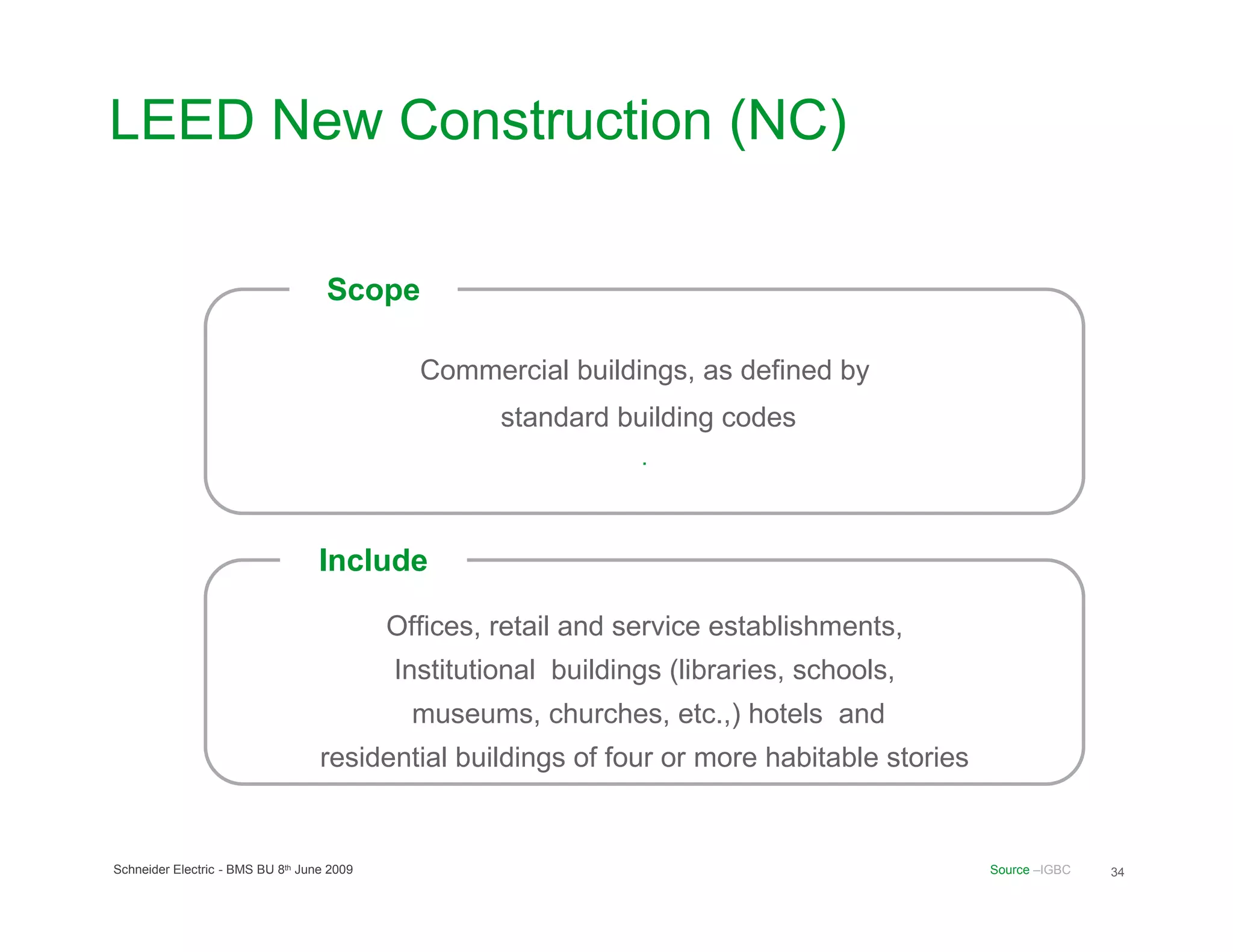 LEED New Construction (NC)

                                    Scope

                                              Commercial buildings, as defined by
                                                     standard building codes
                                                                 .



                                   Include

                                            Offices, retail and service establishments,
                                            Institutional buildings (libraries, schools,
                                              museums, churches, etc.,) hotels and
                                   residential buildings of four or more habitable stories


Schneider Electric - BMS BU 8th June 2009                                                    Source –IGBC   34
 