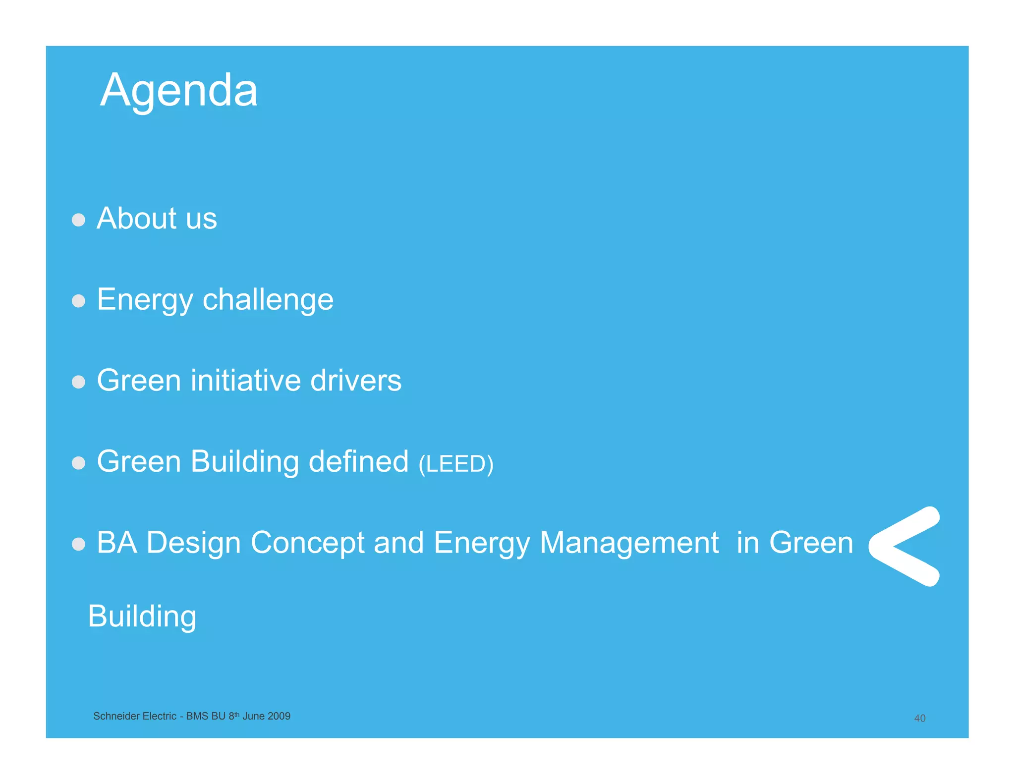 Agenda

● About us

● Energy challenge

● Green initiative drivers

● Green Building defined (LEED)

● BA Design Concept and Energy Management in Green

 Building


 Schneider Electric - BMS BU 8th June 2009           40
 