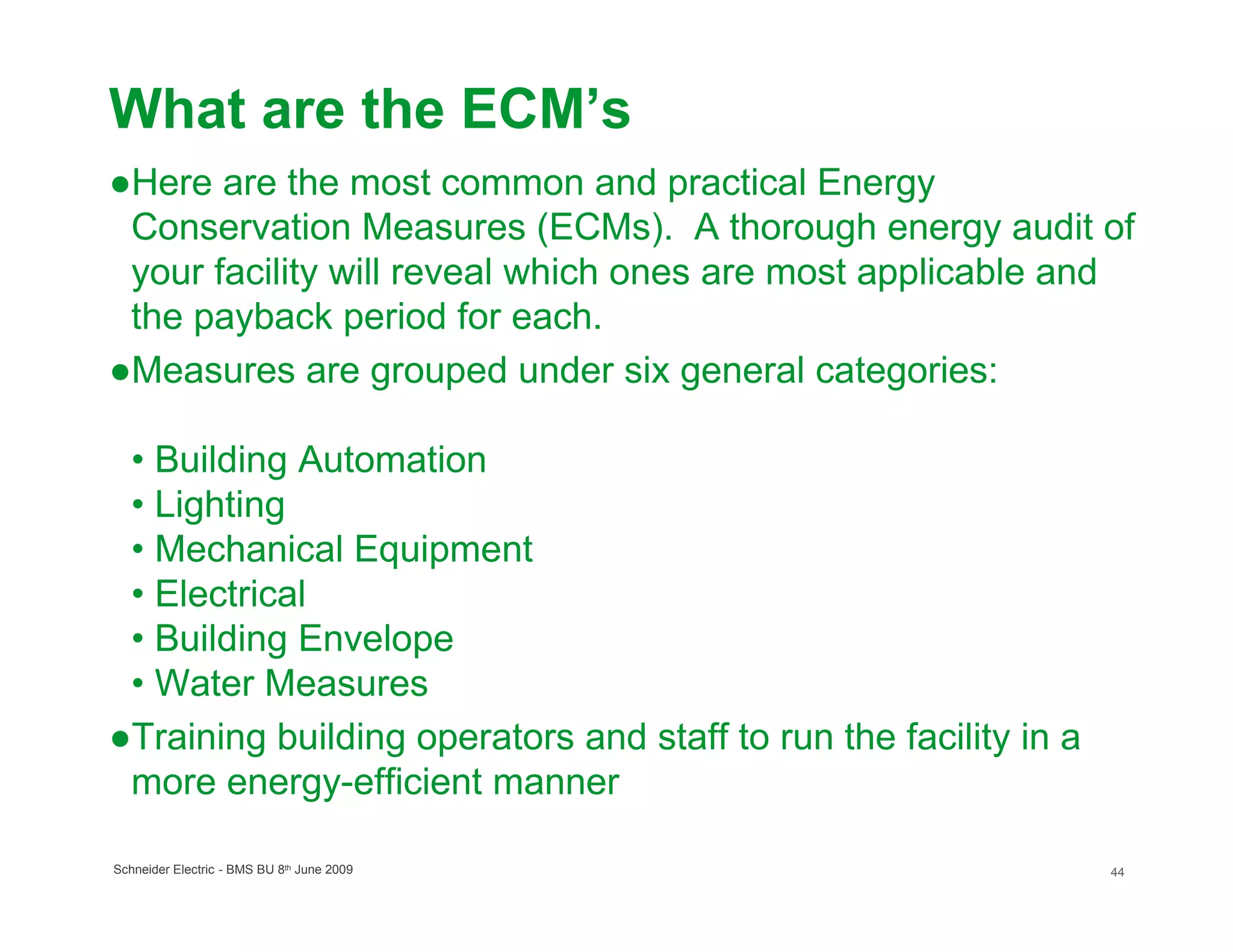 What are the ECM’s
●Here are the most common and practical Energy
 Conservation Measures (ECMs). A thorough energy audit of
 your facility will reveal which ones are most applicable and
 the payback period for each.
●Measures are grouped under six general categories:

 • Building Automation
 • Lighting
 • Mechanical Equipment
 • Electrical
 • Building Envelope
 • Water Measures
●Training building operators and staff to run the facility in a
 more energy-efficient manner

Schneider Electric - BMS BU 8th June 2009                         44
 