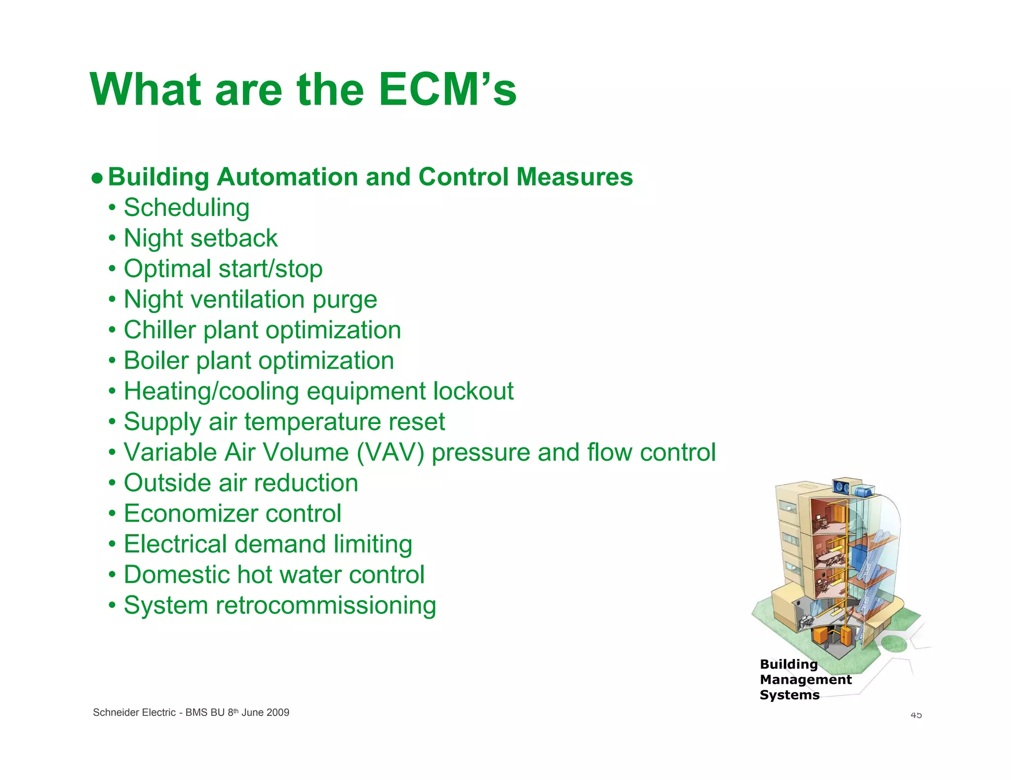 What are the ECM’s
● Building Automation and Control Measures
  • Scheduling
  • Night setback
  • Optimal start/stop
  • Night ventilation purge
  • Chiller plant optimization
  • Boiler plant optimization
  • Heating/cooling equipment lockout
  • Supply air temperature reset
  • Variable Air Volume (VAV) pressure and flow control
  • Outside air reduction
  • Economizer control
  • Electrical demand limiting
  • Domestic hot water control
  • System retrocommissioning

                                                          Building
                                                          Management
                                                          Systems
Schneider Electric - BMS BU 8th June 2009                              45
 