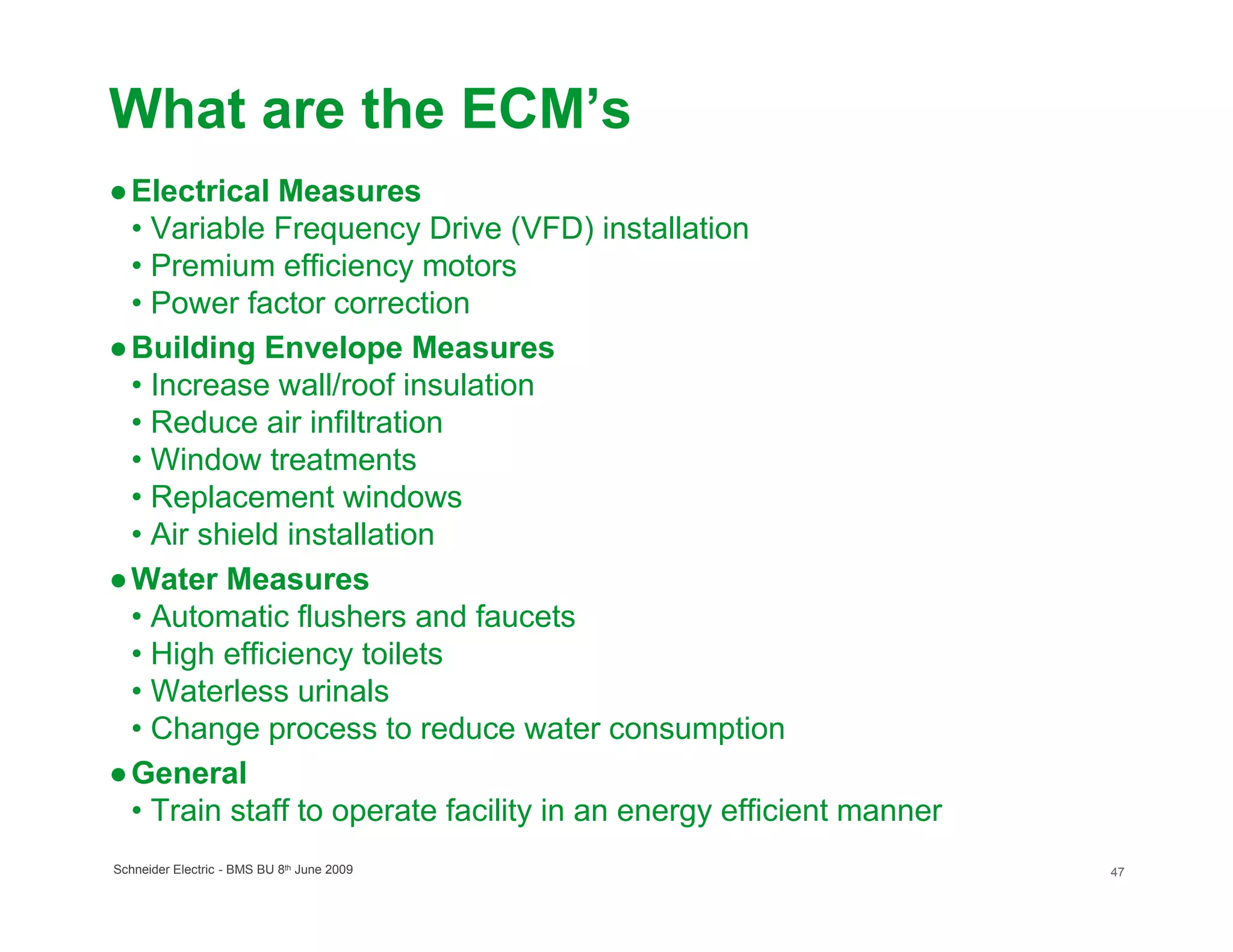 What are the ECM’s
● Electrical Measures
  • Variable Frequency Drive (VFD) installation
  • Premium efficiency motors
  • Power factor correction
● Building Envelope Measures
  • Increase wall/roof insulation
  • Reduce air infiltration
  • Window treatments
  • Replacement windows
  • Air shield installation
● Water Measures
  • Automatic flushers and faucets
  • High efficiency toilets
  • Waterless urinals
  • Change process to reduce water consumption
● General
  • Train staff to operate facility in an energy efficient manner
Schneider Electric - BMS BU 8th June 2009                           47
 