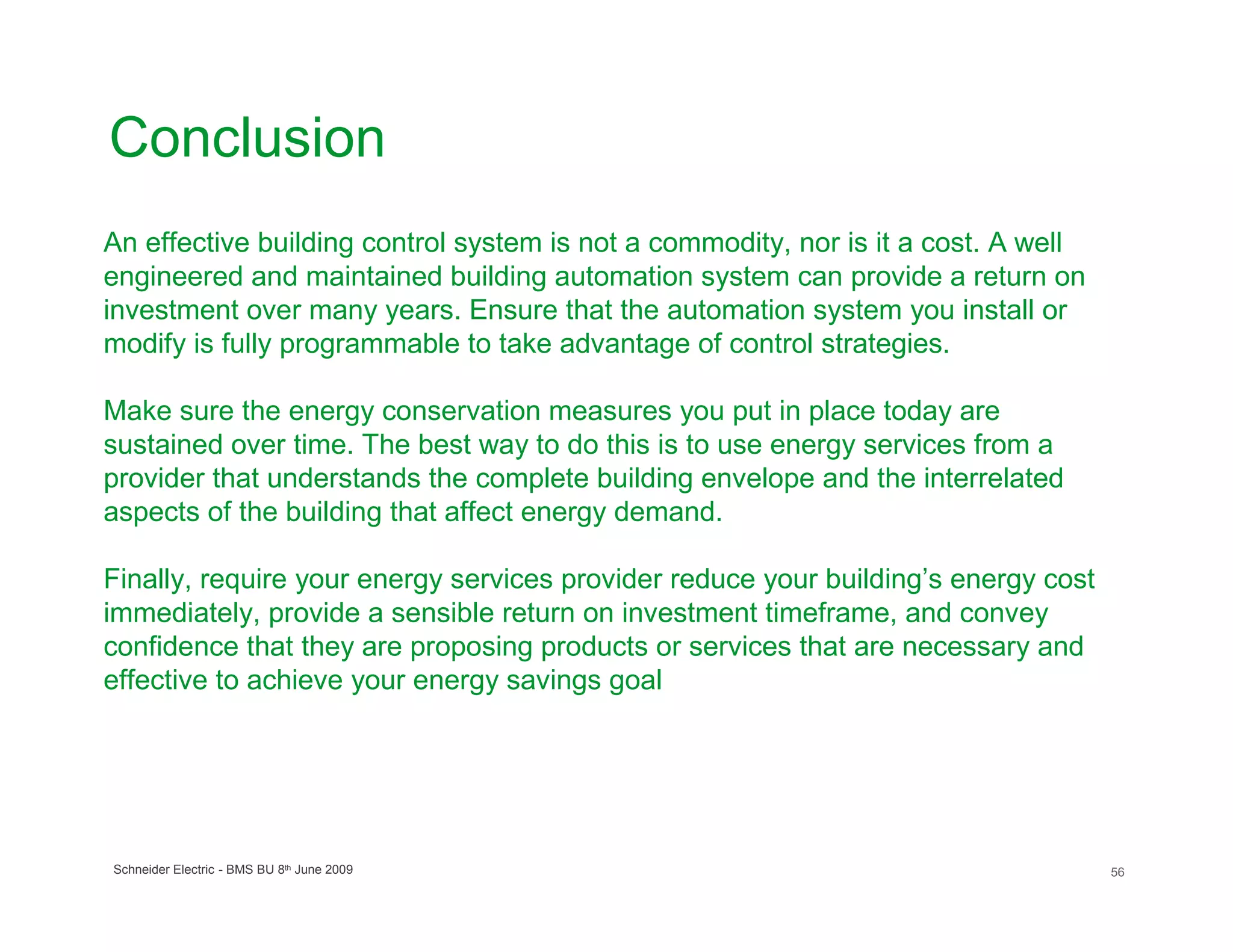Conclusion
An effective building control system is not a commodity, nor is it a cost. A well
engineered and maintained building automation system can provide a return on
investment over many years. Ensure that the automation system you install or
modify is fully programmable to take advantage of control strategies.

Make sure the energy conservation measures you put in place today are
sustained over time. The best way to do this is to use energy services from a
provider that understands the complete building envelope and the interrelated
aspects of the building that affect energy demand.

Finally, require your energy services provider reduce your building’s energy cost
immediately, provide a sensible return on investment timeframe, and convey
confidence that they are proposing products or services that are necessary and
effective to achieve your energy savings goal




Schneider Electric - BMS BU 8th June 2009                                           56
 