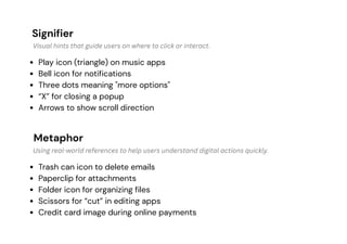 Signifier
Metaphor
Play icon (triangle) on music apps
Bell icon for notifications
Three dots meaning "more options"
“X” for closing a popup
Arrows to show scroll direction
Trash can icon to delete emails
Paperclip for attachments
Folder icon for organizing files
Scissors for “cut” in editing apps
Credit card image during online payments
Visual hints that guide users on where to click or interact.
Using real-world references to help users understand digital actions quickly.
 