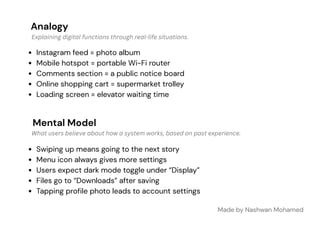 Analogy
Mental Model
Instagram feed = photo album
Mobile hotspot = portable Wi-Fi router
Comments section = a public notice board
Online shopping cart = supermarket trolley
Loading screen = elevator waiting time
Made by Nashwan Mohamed
Swiping up means going to the next story
Menu icon always gives more settings
Users expect dark mode toggle under “Display”
Files go to “Downloads” after saving
Tapping profile photo leads to account settings
Explaining digital functions through real-life situations.
What users believe about how a system works, based on past experience.
 
