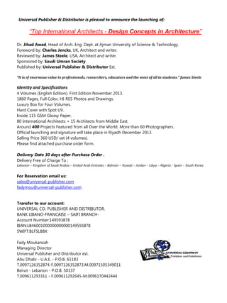 Universal Publisher & Distributor is pleased to announce the launching of:

“Top International Architects - Design Concepts in Architecture”
Dr. Jihad Awad, Head of Arch. Eng. Dept. at Ajman University of Science & Technology.
Foreword by: Charles Jencks, UK, Architect and writer.
Reviewed by: James Steele, USA, Architect and writer.
Sponsored by: Saudi Umran Society.
Published by: Universal Publisher & Distributor Est.
"It is of enormous value to professionals, researchers, educators and the most of all to students." James Steele

Identity and Specifications
4 Volumes (English Edition). First Edition November 2013.
1860 Pages, Full Color, HI-RES Photos and Drawings.
Luxury Box for Four Volumes.
Hard Cover with Spot UV.
Inside 115 GSM Glossy Paper.
80 International Architects + 15 Architects from Middle East.
Around 400 Projects Featured from all Over the World. More than 60 Photographers.
Official launching and signature will take place in Riyadh December 2013.
Selling Price 360 USD/ set (4 volumes).
Please find attached purchase order form.
Delivery Date 30 days after Purchase Order .
Delivery Free of Charge To :
Lebanon – Kingdom of Saudi Arabia – United Arab Emirates – Bahrain – Kuwait – Jordan – Libya – Algeria - Spain – South Korea.

For Reservation email us:
sales@universal-publisher.com
fadymou@universal-publisher.com

Transfer to our account:
UNIVERSAL CO. PUBLISHER AND DISTRIBUTOR.
BANK LIBANO-FRANCAISE – SAIFI BRANCHAccount Number:149593878
IBAN:LB46001000000000000149593878
SWIFT:BLFSLBBX
Fady Moukanzah
Managing Director
Universal Publisher and Distributor est.
Abu Dhabi - U.A.E. - P.O.B. 61183
T.0097126352874-F.0097126352873.M.00971505349011
Beirut - Lebanon - P.O.B. 50137
T.009611293311 - F.009611292645-M.0096170442444

 