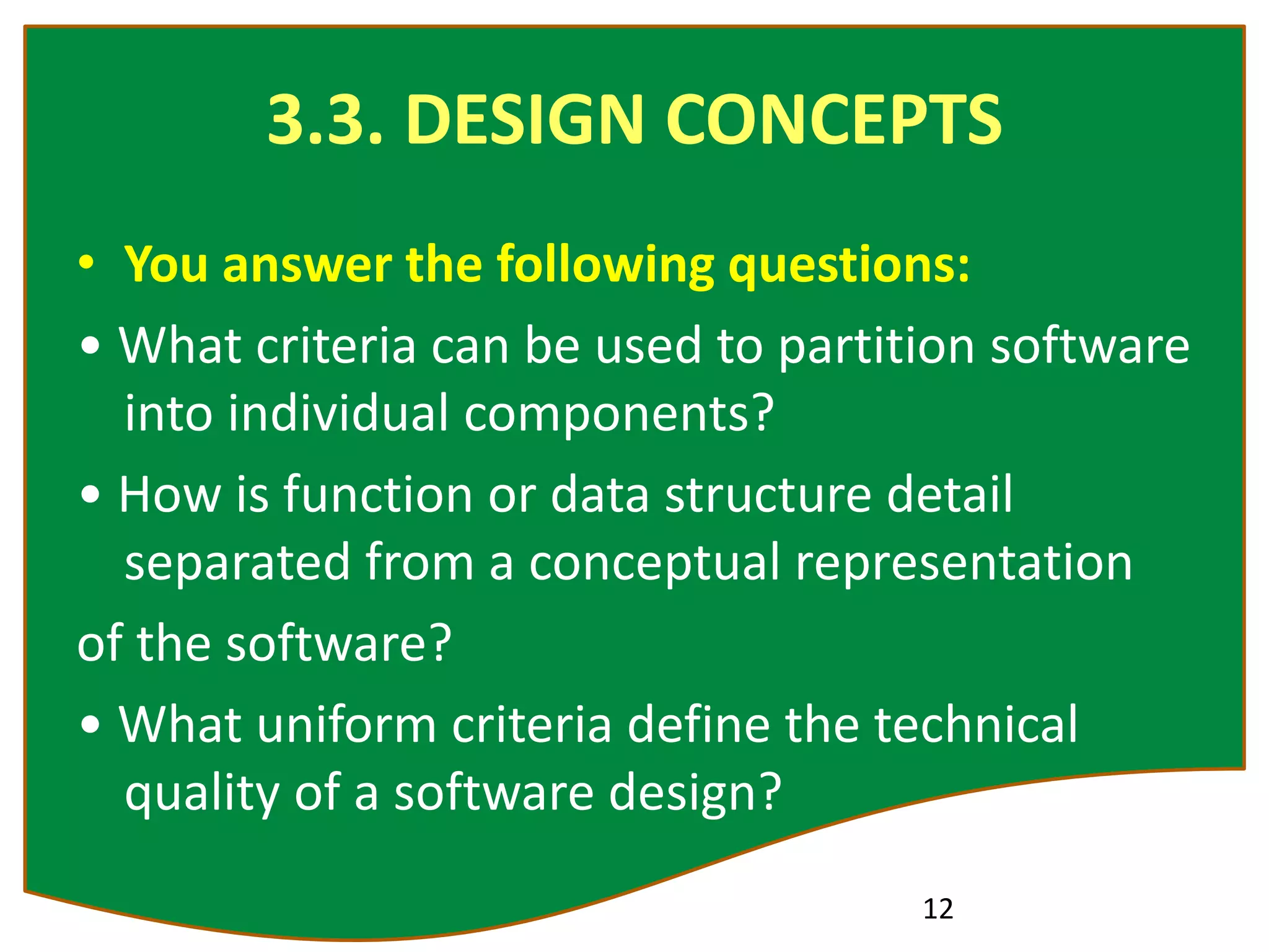 3.3. DESIGN CONCEPTS
• You answer the following questions:
• What criteria can be used to partition software
into individual components?
• How is function or data structure detail
separated from a conceptual representation
of the software?
• What uniform criteria define the technical
quality of a software design?
12
 