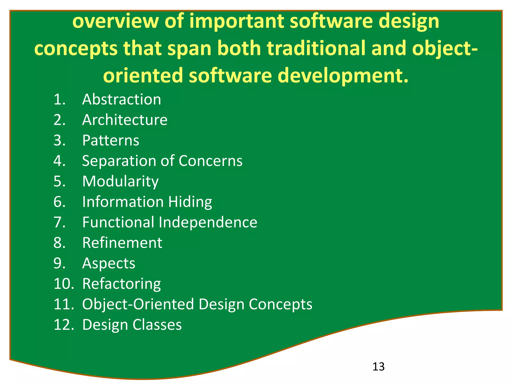 overview of important software design
concepts that span both traditional and object-
oriented software development.
1. Abstraction
2. Architecture
3. Patterns
4. Separation of Concerns
5. Modularity
6. Information Hiding
7. Functional Independence
8. Refinement
9. Aspects
10. Refactoring
11. Object-Oriented Design Concepts
12. Design Classes
13
 