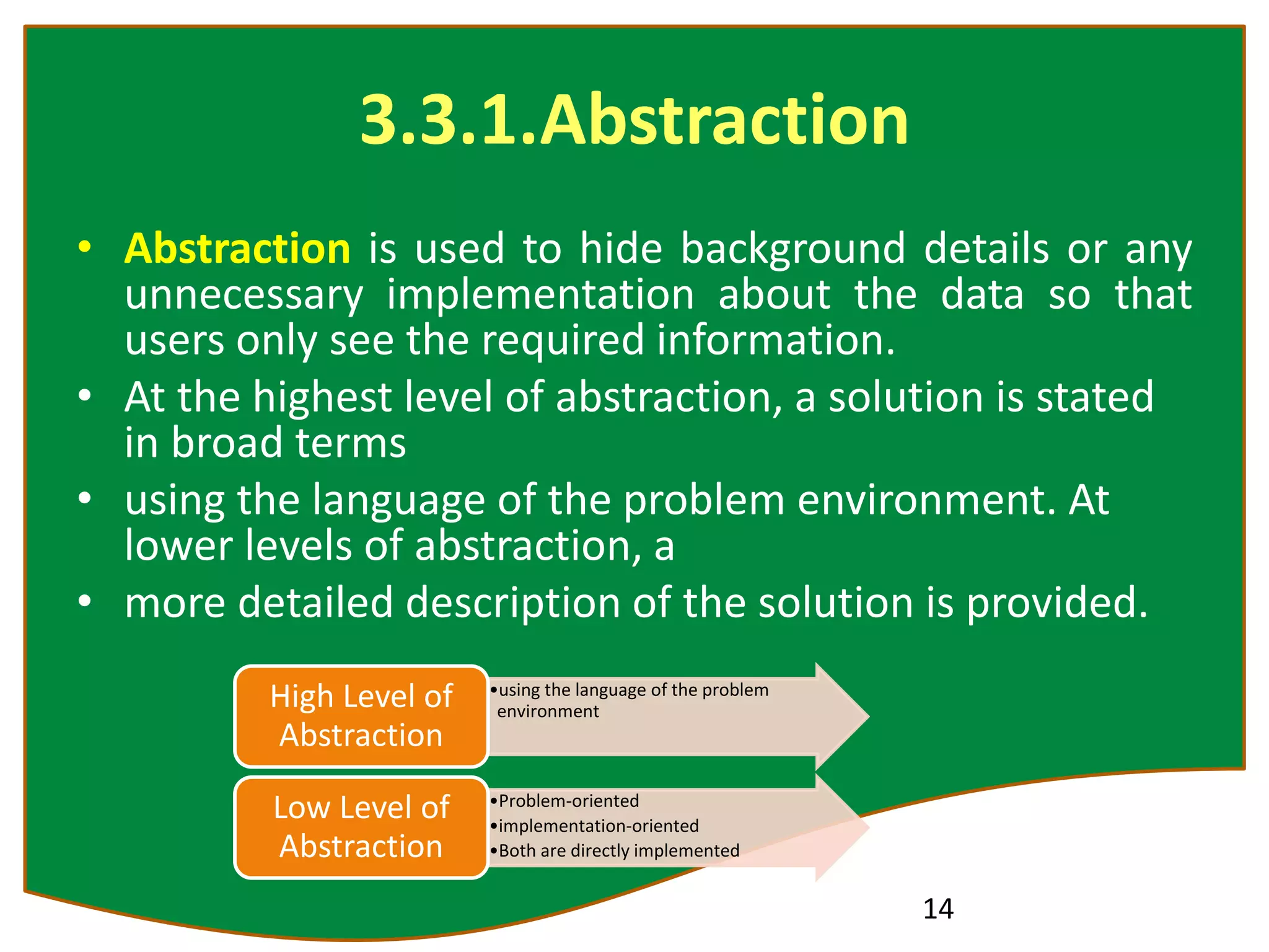 3.3.1.Abstraction
• Abstraction is used to hide background details or any
unnecessary implementation about the data so that
users only see the required information.
• At the highest level of abstraction, a solution is stated
in broad terms
• using the language of the problem environment. At
lower levels of abstraction, a
• more detailed description of the solution is provided.
14
•using the language of the problem
environment
High Level of
Abstraction
•Problem-oriented
•implementation-oriented
•Both are directly implemented
Low Level of
Abstraction
 