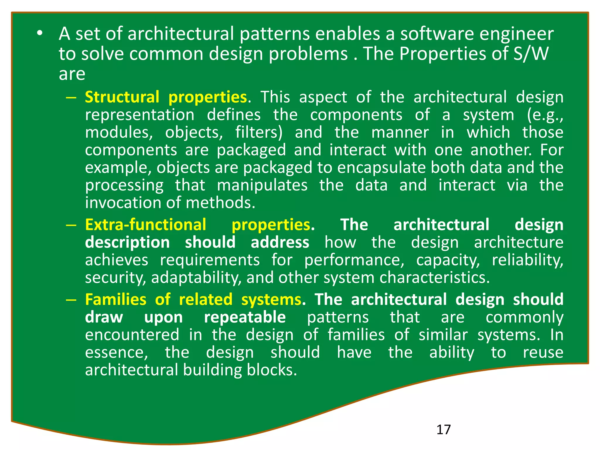 • A set of architectural patterns enables a software engineer
to solve common design problems . The Properties of S/W
are
– Structural properties. This aspect of the architectural design
representation defines the components of a system (e.g.,
modules, objects, filters) and the manner in which those
components are packaged and interact with one another. For
example, objects are packaged to encapsulate both data and the
processing that manipulates the data and interact via the
invocation of methods.
– Extra-functional properties. The architectural design
description should address how the design architecture
achieves requirements for performance, capacity, reliability,
security, adaptability, and other system characteristics.
– Families of related systems. The architectural design should
draw upon repeatable patterns that are commonly
encountered in the design of families of similar systems. In
essence, the design should have the ability to reuse
architectural building blocks.
17
 