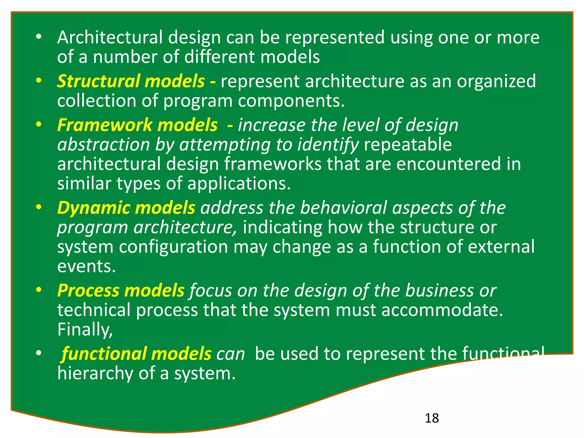 • Architectural design can be represented using one or more
of a number of different models
• Structural models - represent architecture as an organized
collection of program components.
• Framework models - increase the level of design
abstraction by attempting to identify repeatable
architectural design frameworks that are encountered in
similar types of applications.
• Dynamic models address the behavioral aspects of the
program architecture, indicating how the structure or
system configuration may change as a function of external
events.
• Process models focus on the design of the business or
technical process that the system must accommodate.
Finally,
• functional models can be used to represent the functional
hierarchy of a system.
18
 