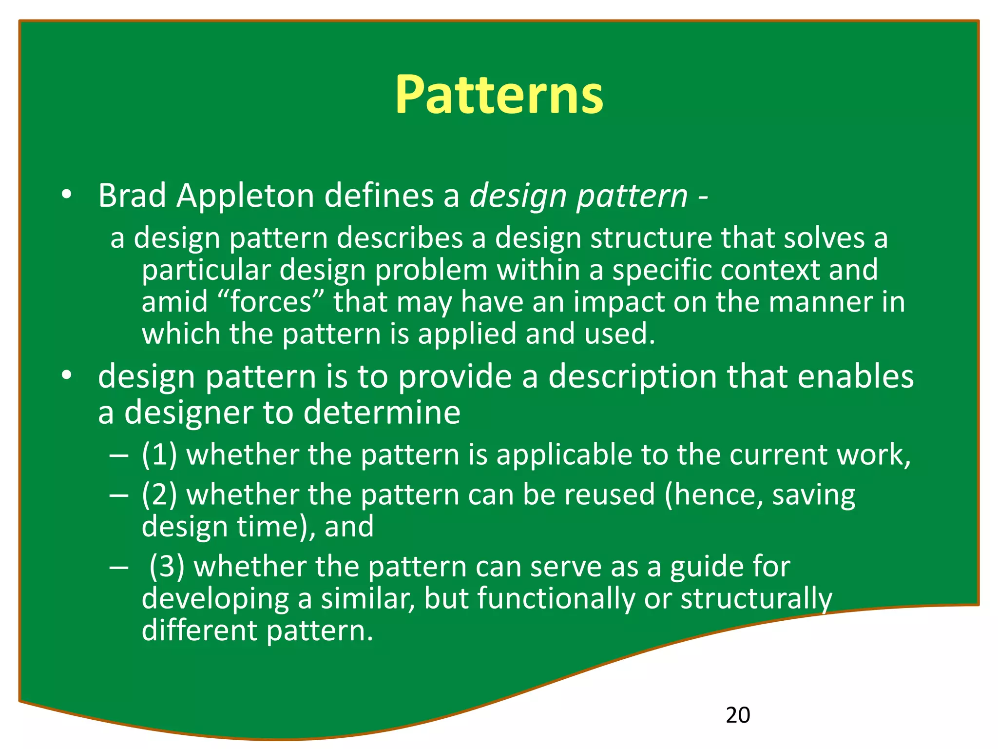 Patterns
• Brad Appleton defines a design pattern -
a design pattern describes a design structure that solves a
particular design problem within a specific context and
amid “forces” that may have an impact on the manner in
which the pattern is applied and used.
• design pattern is to provide a description that enables
a designer to determine
– (1) whether the pattern is applicable to the current work,
– (2) whether the pattern can be reused (hence, saving
design time), and
– (3) whether the pattern can serve as a guide for
developing a similar, but functionally or structurally
different pattern.
20
 