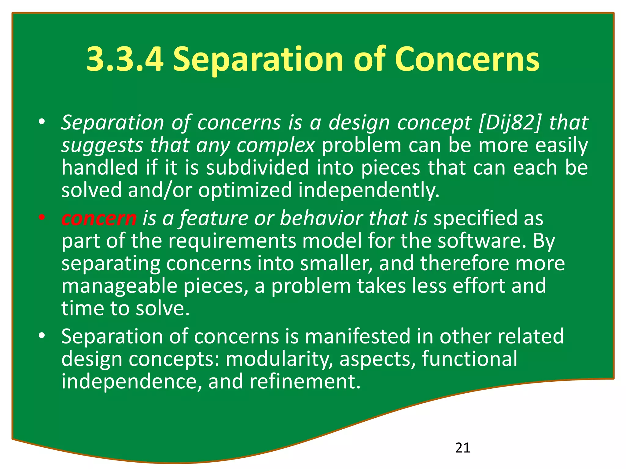 3.3.4 Separation of Concerns
• Separation of concerns is a design concept [Dij82] that
suggests that any complex problem can be more easily
handled if it is subdivided into pieces that can each be
solved and/or optimized independently.
• concern is a feature or behavior that is specified as
part of the requirements model for the software. By
separating concerns into smaller, and therefore more
manageable pieces, a problem takes less effort and
time to solve.
• Separation of concerns is manifested in other related
design concepts: modularity, aspects, functional
independence, and refinement.
21
 