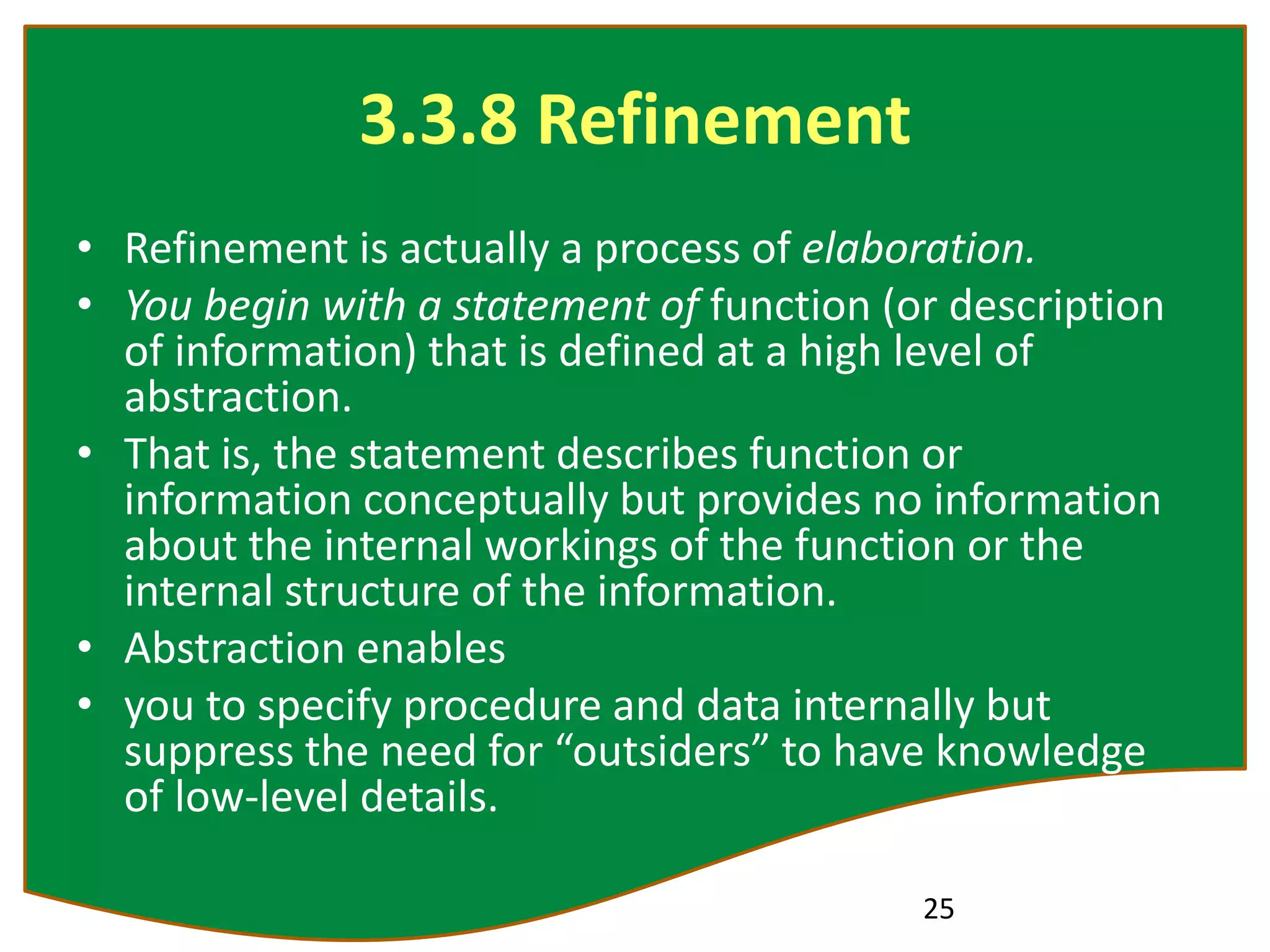 3.3.8 Refinement
• Refinement is actually a process of elaboration.
• You begin with a statement of function (or description
of information) that is defined at a high level of
abstraction.
• That is, the statement describes function or
information conceptually but provides no information
about the internal workings of the function or the
internal structure of the information.
• Abstraction enables
• you to specify procedure and data internally but
suppress the need for “outsiders” to have knowledge
of low-level details.
25
 