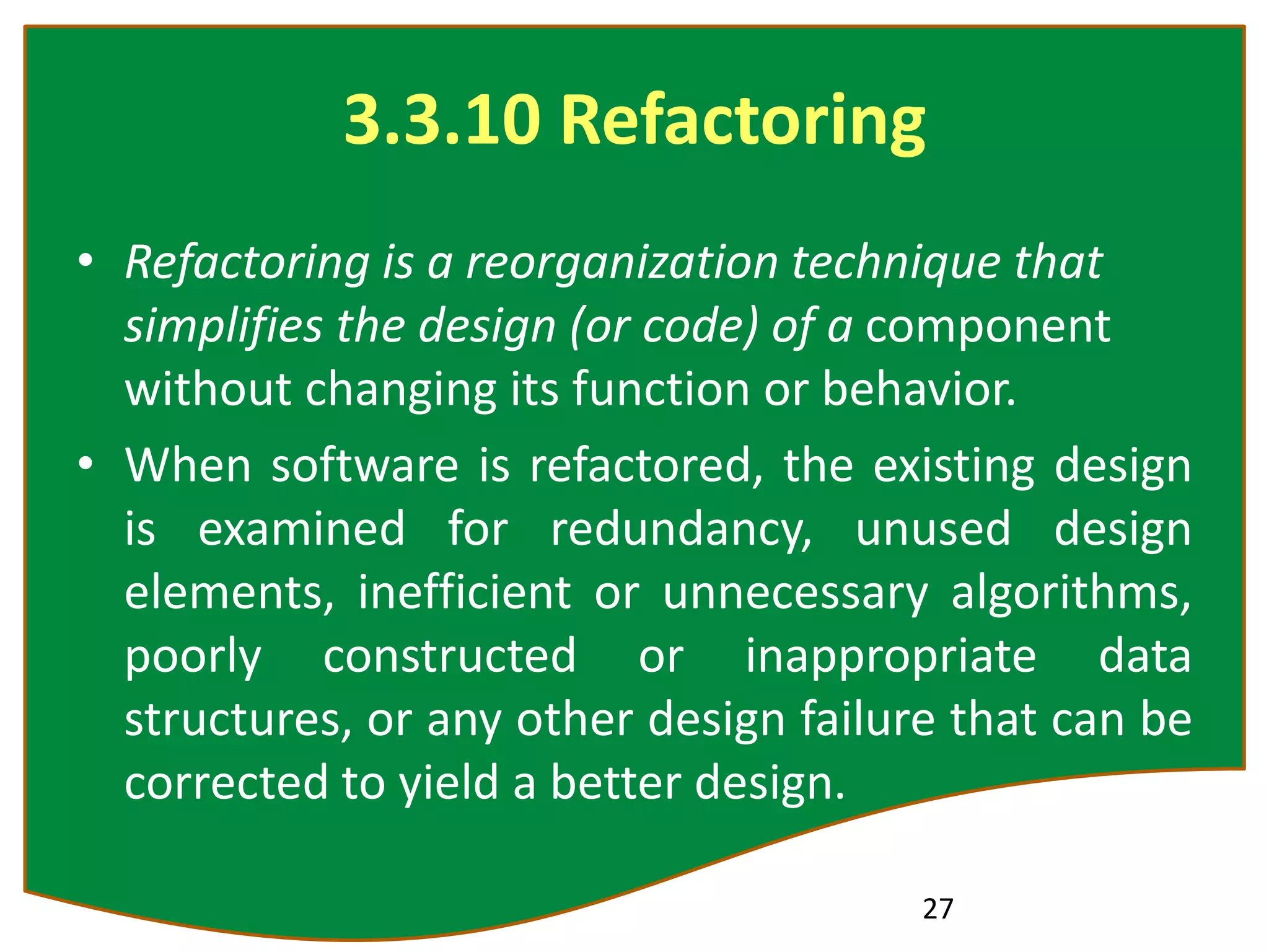 3.3.10 Refactoring
• Refactoring is a reorganization technique that
simplifies the design (or code) of a component
without changing its function or behavior.
• When software is refactored, the existing design
is examined for redundancy, unused design
elements, inefficient or unnecessary algorithms,
poorly constructed or inappropriate data
structures, or any other design failure that can be
corrected to yield a better design.
27
 