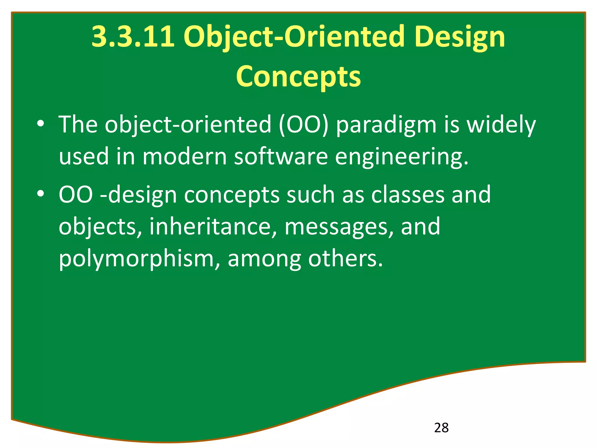 3.3.11 Object-Oriented Design
Concepts
• The object-oriented (OO) paradigm is widely
used in modern software engineering.
• OO -design concepts such as classes and
objects, inheritance, messages, and
polymorphism, among others.
28
 