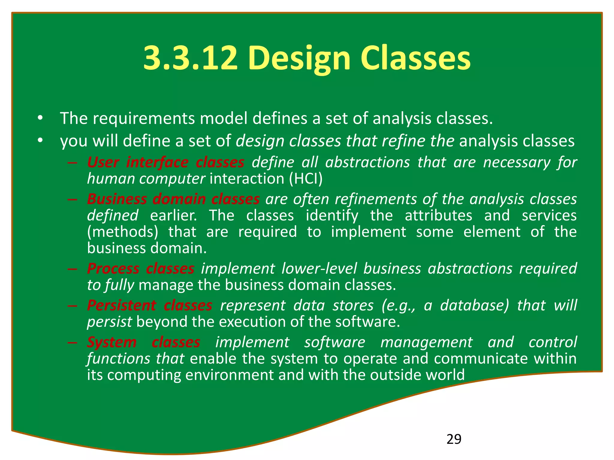 3.3.12 Design Classes
• The requirements model defines a set of analysis classes.
• you will define a set of design classes that refine the analysis classes
– User interface classes define all abstractions that are necessary for
human computer interaction (HCI)
– Business domain classes are often refinements of the analysis classes
defined earlier. The classes identify the attributes and services
(methods) that are required to implement some element of the
business domain.
– Process classes implement lower-level business abstractions required
to fully manage the business domain classes.
– Persistent classes represent data stores (e.g., a database) that will
persist beyond the execution of the software.
– System classes implement software management and control
functions that enable the system to operate and communicate within
its computing environment and with the outside world
29
 