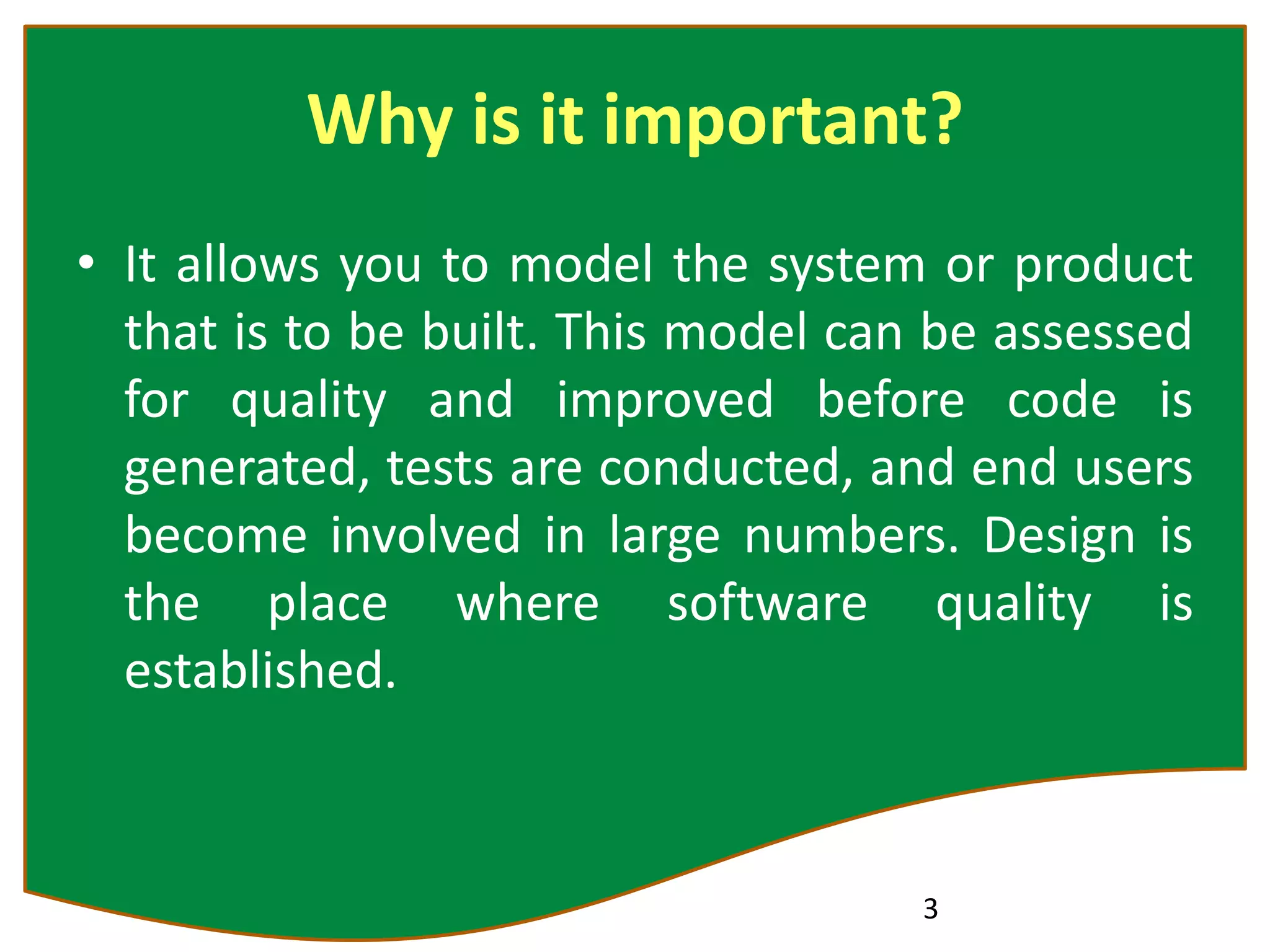 Why is it important?
• It allows you to model the system or product
that is to be built. This model can be assessed
for quality and improved before code is
generated, tests are conducted, and end users
become involved in large numbers. Design is
the place where software quality is
established.
3
 