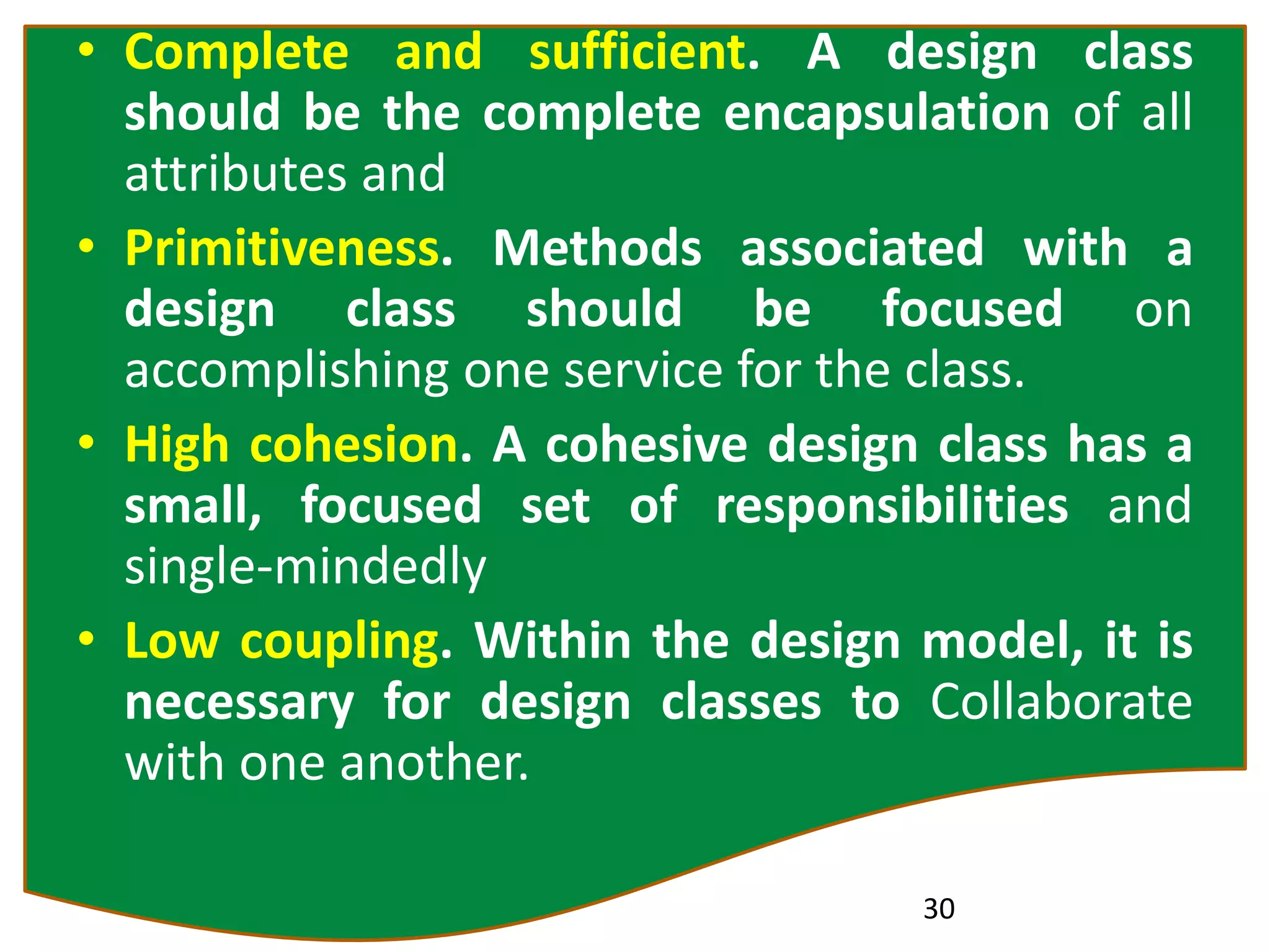 • Complete and sufficient. A design class
should be the complete encapsulation of all
attributes and
• Primitiveness. Methods associated with a
design class should be focused on
accomplishing one service for the class.
• High cohesion. A cohesive design class has a
small, focused set of responsibilities and
single-mindedly
• Low coupling. Within the design model, it is
necessary for design classes to Collaborate
with one another.
30
 