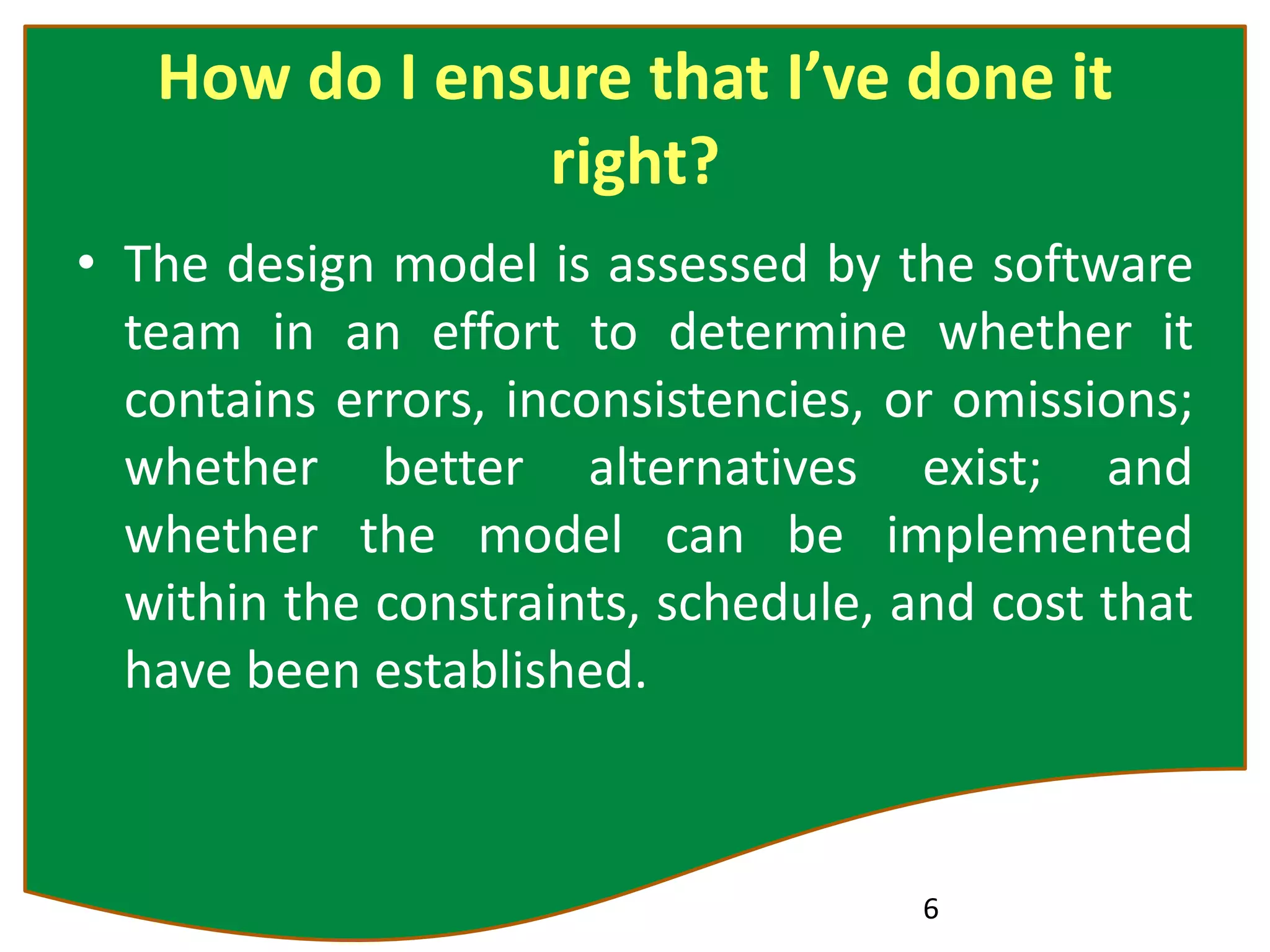 How do I ensure that I’ve done it
right?
• The design model is assessed by the software
team in an effort to determine whether it
contains errors, inconsistencies, or omissions;
whether better alternatives exist; and
whether the model can be implemented
within the constraints, schedule, and cost that
have been established.
6
 