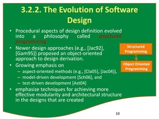 3.2.2. The Evolution of Software
Design
• Procedural aspects of design definition evolved
into a philosophy called structured
programming
• Newer design approaches (e.g., [Jac92],
[Gam95]) proposed an object-oriented
approach to design derivation.
• Growing emphasis on
– aspect-oriented methods (e.g., [Cla05], [Jac04]),
– model-driven development [Sch06], and
– test-driven development [Ast04]
• emphasize techniques for achieving more
effective modularity and architectural structure
in the designs that are created
10
Structured
Programming
Object Oriented
Programming
 