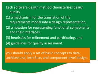 Each software design method characterizes design
quality
(1) a mechanism for the translation of the
requirements model into a design representation,
(2) a notation for representing functional components
and their interfaces,
(3) heuristics for refinement and partitioning, and
(4) guidelines for quality assessment.
11
you should apply a set of basic concepts to data,
architectural, interface, and component-level design.
 